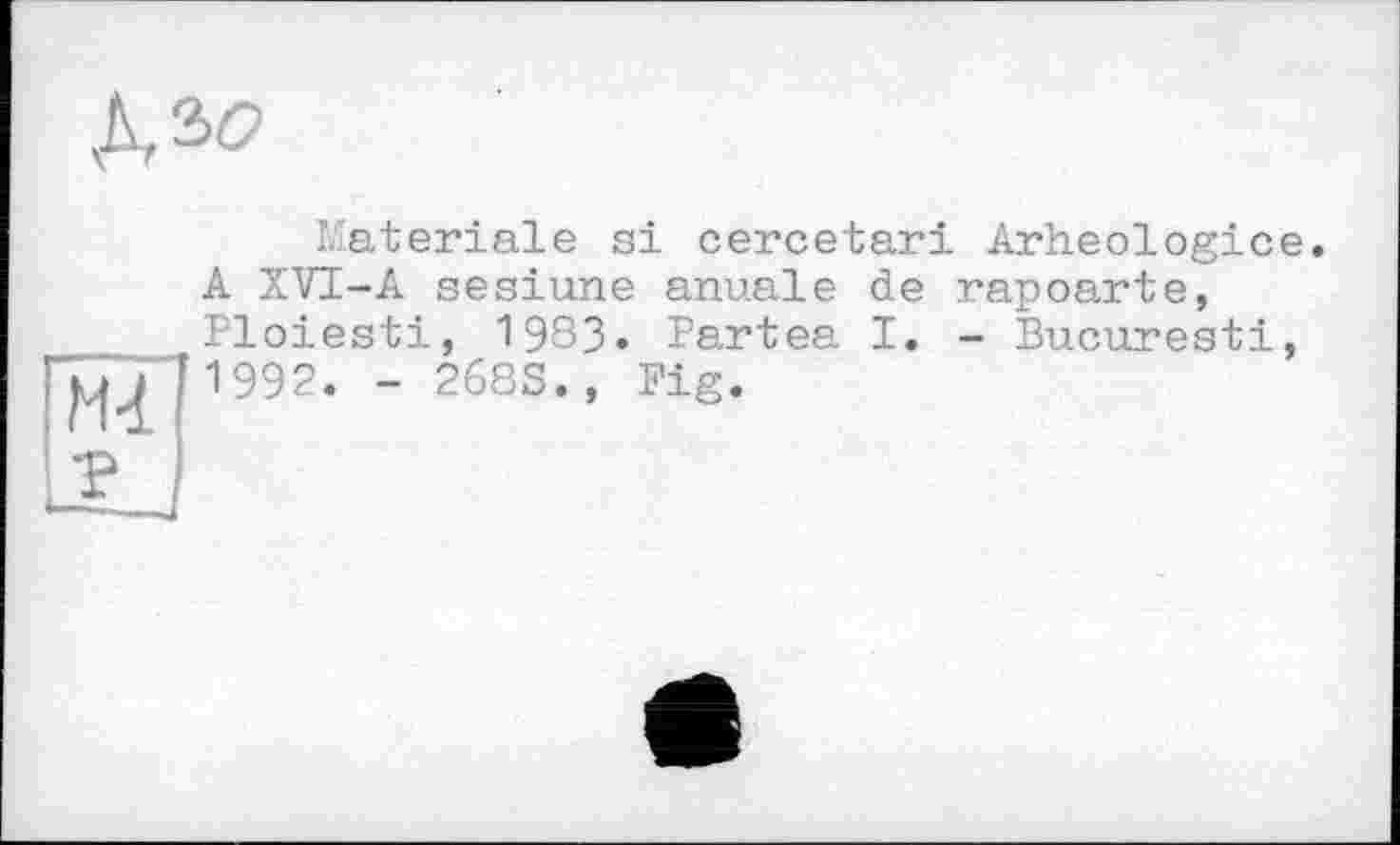 ﻿№
	Materiale si cercetari Arheologice A XVI-A sesiune anuale de rapoarte,
ІмГ ?	Ploiesti, 1983. Partea I. - Bucarest!, '1992. - 268S., Fig.